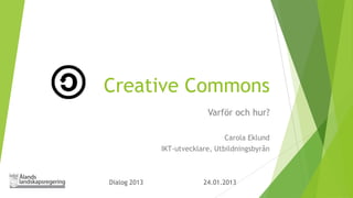 Creative Commons
                           Varför och hur?

                                 Carola Eklund
              IKT-utvecklare, Utbildningsbyrån



Dialog 2013               24.01.2013
 
