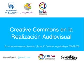 Creative Commons en la 
Realización Audiovisual
Manuel Podetti - @ManuPodetti
En el marco del concurso de cortos “¿Tenes 5´? Contame”, organizado por PROGRESA
 