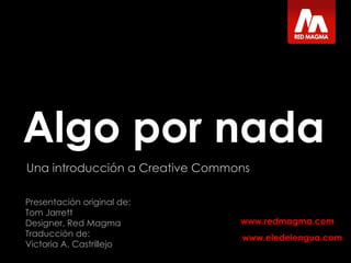 Algo por nada Una introducción a Creative Commons Presentación original de:  Tom Jarrett Designer, Red Magma Traducción de: Victoria A. Castrillejo www.eledelengua.com 