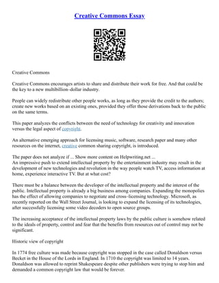Creative Commons Essay
Creative Commons
Creative Commons encourages artists to share and distribute their work for free. And that could be
the key to a new multibillion–dollar industry.
People can widely redistribute other people works, as long as they provide the credit to the authors;
create new works based on an existing ones, provided they offer those derivations back to the public
on the same terms.
This paper analyzes the conflicts between the need of technology for creativity and innovation
versus the legal aspect of copyright.
An alternative emerging approach for licensing music, software, research paper and many other
resources on the internet, creative common sharing copyright, is introduced.
The paper does not analyze if ... Show more content on Helpwriting.net ...
An impressive push to extend intellectual property by the entertainment industry may result in the
development of new technologies and revolution in the way people watch TV, access information at
home, experience interactive TV. But at what cost?
There must be a balance between the developer of the intellectual property and the interest of the
public. Intellectual property is already a big business among companies. Expanding the monopolies
has the effect of allowing companies to negotiate and cross–licensing technology. Microsoft, as
recently reported on the Wall Street Journal, is looking to expand the licensing of its technologies,
after successfully licensing some video decoders to open source groups.
The increasing acceptance of the intellectual property laws by the public culture is somehow related
to the ideals of property, control and fear that the benefits from resources out of control may not be
significant.
Historic view of copyright
In 1774 free culture was made because copyright was stopped in the case called Donaldson versus
Becket in the House of the Lords in England. In 1710 the copyright was limited to 14 years.
Donaldson was allowed to reprint Shakespeare despite other publishers were trying to stop him and
demanded a common copyright law that would be forever.
 