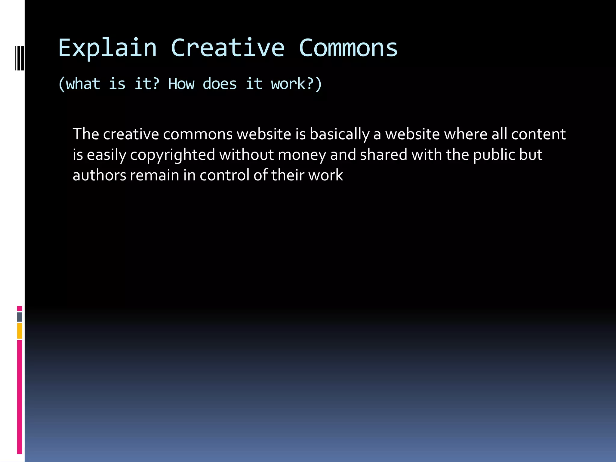 Explain Creative Commons
(what is it? How does it work?)

 The creative commons website is basically a website where all content
 is easily copyrighted without money and shared with the public but
 authors remain in control of their work
 