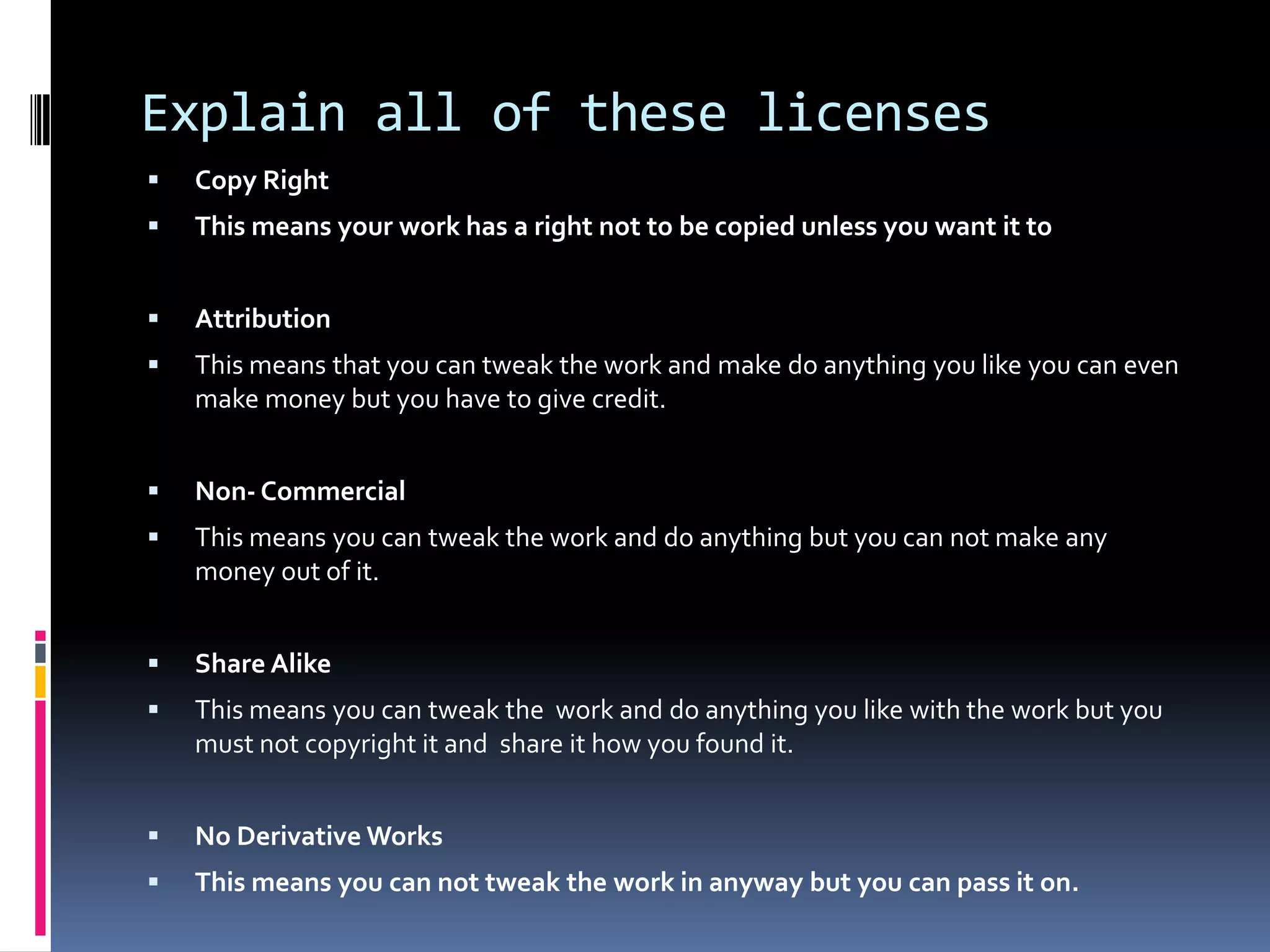 Explain all of these licenses
   Copy Right
   This means your work has a right not to be copied unless you want it to


   Attribution
   This means that you can tweak the work and make do anything you like you can even
    make money but you have to give credit.


   Non- Commercial
   This means you can tweak the work and do anything but you can not make any
    money out of it.


   Share Alike
   This means you can tweak the work and do anything you like with the work but you
    must not copyright it and share it how you found it.


   No Derivative Works
   This means you can not tweak the work in anyway but you can pass it on.
 