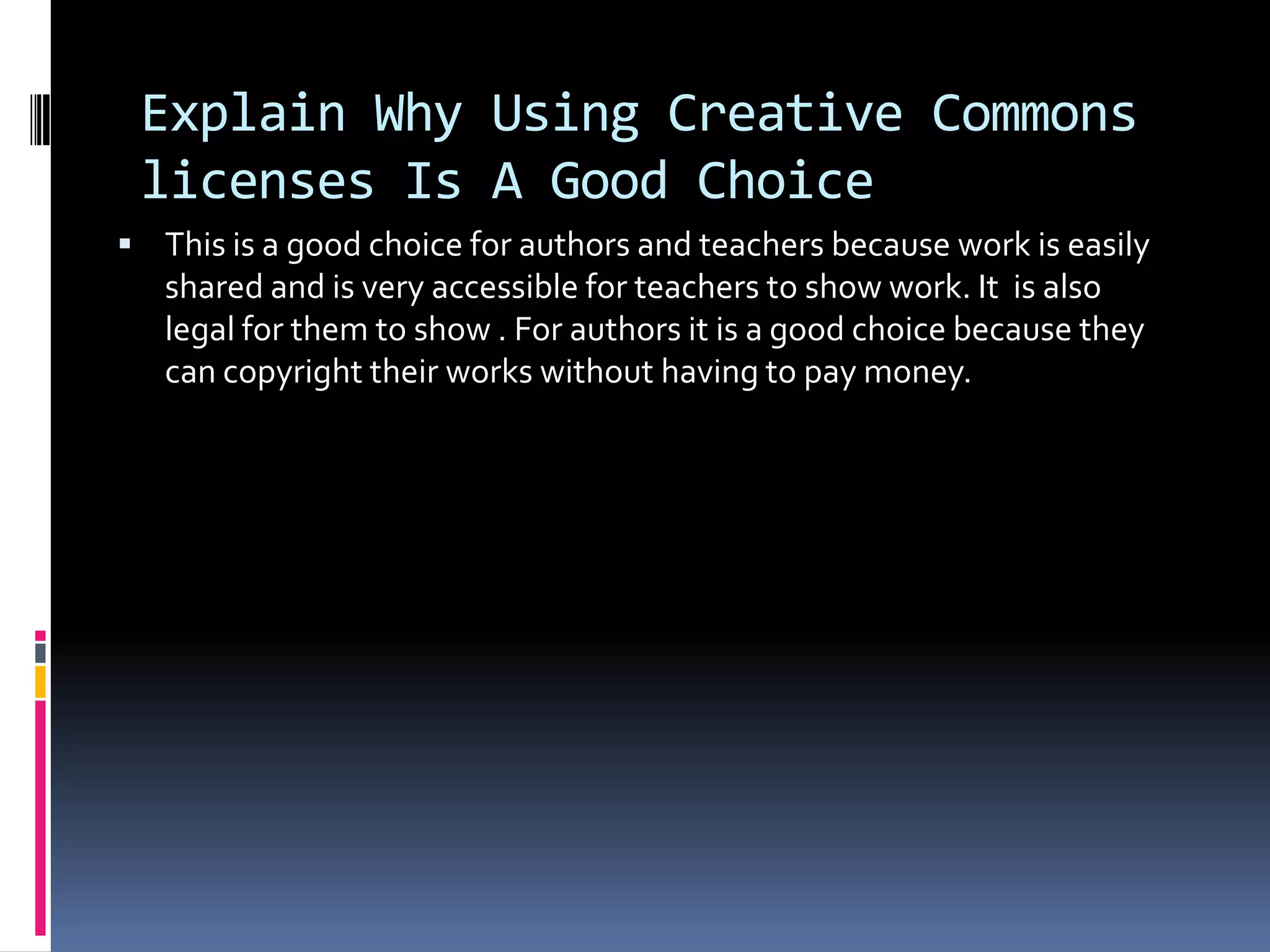 Explain Why Using Creative Commons
 licenses Is A Good Choice
 This is a good choice for authors and teachers because work is easily
   shared and is very accessible for teachers to show work. It is also
   legal for them to show . For authors it is a good choice because they
   can copyright their works without having to pay money.
 