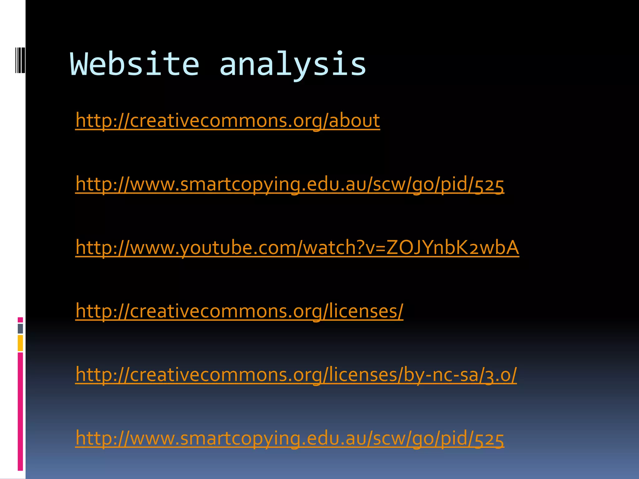 Website analysis
http://creativecommons.org/about

http://www.smartcopying.edu.au/scw/go/pid/525

http://www.youtube.com/watch?v=ZOJYnbK2wbA

http://creativecommons.org/licenses/

http://creativecommons.org/licenses/by-nc-sa/3.0/

http://www.smartcopying.edu.au/scw/go/pid/525
 