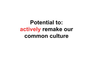 Potential to:
actively remake our
common culture
 