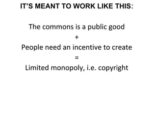 IT’S MEANT TO WORK LIKE THIS:
The commons is a public good
+
People need an incentive to create
=
Limited monopoly, i.e. copyright
 