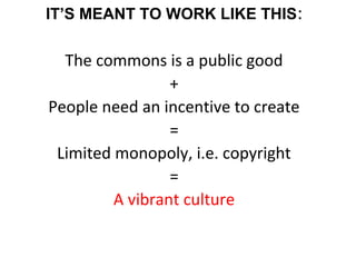 IT’S MEANT TO WORK LIKE THIS:
The commons is a public good
+
People need an incentive to create
=
Limited monopoly, i.e. copyright
=
A vibrant culture
 