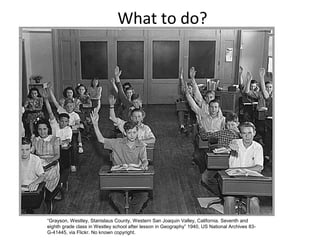 What to do?
“Grayson, Westley, Stanislaus County, Western San Joaquin Valley, California. Seventh and
eighth grade class in Westley school after lesson in Geography” 1940, US National Archives 83-
G-41445, via Flickr. No known copyright.
 