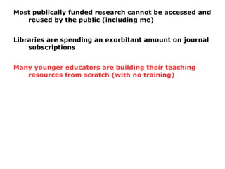 Most publically funded research cannot be accessed and
reused by the public (including me)
Libraries are spending an exorbitant amount on journal
subscriptions
Many younger educators are building their teaching
resources from scratch (with no training)
 