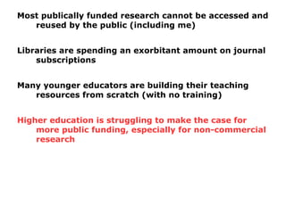 Most publically funded research cannot be accessed and
reused by the public (including me)
Libraries are spending an exorbitant amount on journal
subscriptions
Many younger educators are building their teaching
resources from scratch (with no training)
Higher education is struggling to make the case for
more public funding, especially for non-commercial
research
 