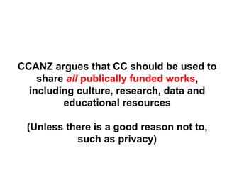 CCANZ argues that CC should be used to
share all publically funded works,
including culture, research, data and
educational resources
(Unless there is a good reason not to,
such as privacy)
 