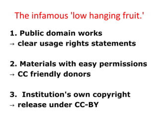 The infamous 'low hanging fruit.'
1. Public domain works
→ clear usage rights statements
2. Materials with easy permissions
→ CC friendly donors
3. Institution's own copyright
→ release under CC-BY
 