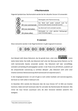 4 Rechtemodule

Folgende Symbole bzw. Rechtemodule werden bei der aktuellen Version 3.0 verwendet:


                                             Weitergabe unter Namensnennung.
                     BY
                                             Das Werk darf weder verkauft noch für
                     NC (non commercial)     kommerzielle Zwecke verwendet werden.

                                             Das Werk darf nicht verändert werden.
                     ND (non derivates)
                                             Weitergabe nur unter gleichen Bedingungen
                     SA (share alike)        (nach Veränderungen).



                                            6 Lizenzen

Diese Lizenzarten werden in der Regel kombiniert. Es gibt insgesamt 6 Lizenzen:




Zum Beispiel steht dieses Dokument, das Sie gerade lesen, unter einer                      - Lizenz
(siehe letzte Seite). Das heißt, das Dokument darf unter der Nennung meines Namens nur für
nicht kommerzielle Zwecke verwendet werden. Das Dokument darf aber vervielfältigt,
verändert und beliebig oft weitergegeben werden. In der Praxis ist es oft hilfreich, zusätzlich auf
die entsprechende Lizenzierung zu verlinken (Beispiel: „Das Dokument steht unter einer
Creative Commons Namensnennung-Nicht-kommerziell 3.0 Unported Lizenz“).

In den Vorgängerversionen 1.0 und 2.0 gab es noch andere Symbole und Lizenzierungsarten,
die heute nur mehr selten in Gebrauch sind.

Im Dezember 2011 startete die Diskussion über die neue Version 4.01 im Wiki von Creative
Commons. Dabei wird sehr kontrovers über für und wider des Rechtemoduls NC diskutiert. Wie
immer die neue Version ausschauen wird, die alten Versionen behalten weiterhin ihre
Gültigkeit.




1
    http://wiki.creativecommons.org/4.0
 