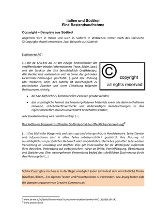 Italien und Südtirol
                                  Eine Bestandsaufnahme

Copyright – Beispiele aus Südtirol
Allgemein wird in Italien und auch in Südtirol in Webseiten immer noch das klassische
© Copyright Modell verwendet. Zwei Beispiele aus Südtirol:



Etschwerke AG2:

*…+ Die AE SPA-EW AG ist der einzige Rechtsinhaber der
veröffentlichten Inhalte (Informationen, Texte, Bilder, usw.)
und der Struktur der Site (einschließlich Grafikdesign).
Alle Rechte sind vorbehalten und im Sinne der geltenden
Gesetzesbestimmungen geschützt. […]und ihre Nutzung
(der Webseite; Anm. des Autors) ist ausschließlich zu
persönlichen Zwecken und unter Einhaltung folgender
Bedingungen zulässig:

          die Site darf nicht zu kommerziellen Zwecken genutzt werden;

          das ursprüngliche Format des heruntergeladenen Materials sowie alle darin enthaltenen
          Hinweise, Urheberrechtsvermerke und anderweitigen Kennzeichnungen zu den
          Eigentumsrechten müssen unverändert beibehalten werden;
Jede Zuwiderhandlung wird rechtlich verfolgt *…+

Das Südtiroler Bürgernetz (offizielles Südtirolportal der öffentlichen Verwaltung)3

[…] Das Südtiroler Bürgernetz und sein Logo sind eine geschützte Handelsmarke. Seine Dienste
und Informationen sind in allen Teilen urheberrechtlich geschützt. Ihre Nutzung ist
ausschließlich zum persönlichen Gebrauch oder innerhalb Ihres Betriebes gestattet. Jede weitere
Verwertung ist unzulässig und strafbar. Dies gilt insbesondere für die Weitergabe außerhalb
Ihres Betriebes, Verbreitung auf elektronischem Wege an Dritte, Vervielfältigung, Übersetzung
und Speicherung. Eine weitergehende Verwendung bedarf der schriftlichen Zustimmung durch
den Herausgeber *…+



Solche Copyrights machen es in der Regel unmöglich (oder zumindest sehr umständlich), Daten
(Grafiken, Bilder,…) in eigenen Texten und Präsentationen zu verwenden. Als Lösung bieten sich
die Lizenzierungsarten von Creative Commons an.



2
    www.ae-ew.it/irj/portal/anonymous?standAlone=true&windowId=WID1328956264242
3
    www.provinz.bz.it
 