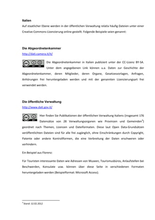 Italien
Auf staatlicher Ebene werden in der öffentlichen Verwaltung relativ häufig Dateien unter einer
Creative Commons-Lizenzierung online gestellt. Folgende Beispiele seien genannt:




Die Abgeordnetenkammer
http://dati.camera.it/it/

                        Die Abgeordnetenkammer in Italien publiziert unter der CC-Lizenz BY-SA.
                        Unter dem angegebenen Link können u.a. Daten zur Geschichte der
Abgeordnetenkammer, deren Mitglieder, deren Organe, Gesetzesvorlagen, Anfragen,
Anhörungen frei heruntergeladen werden und mit der genannten Lizenzierungsart frei
verwendet werden.




Die öffentliche Verwaltung
http://www.dati.gov.it/

                  Hier finden Sie Publikationen der öffentlichen Verwaltung Italiens (insgesamt 176
                  Datensätze von 28 Verwaltungsorganen wie Provinzen und Gemeinden4)
geordnet nach Themen, Lizenzen und Dateiformaten. Diese laut Open Data-Grundsätzen
veröffentlichten Dateien sind für alle frei zugänglich, ohne Einschränkungen durch Copyright,
Patente oder andere Kontrollformen, die eine Verbreitung der Daten erschweren oder
verhindern.

Ein Beispiel aus Florenz:

Für Touristen interessante Daten wie Adressen von Museen, Tourismusbüros, Anlaufstellen bei
Beschwerden, Konsulate usw. können über diese Seite in verschiedenen Formaten
heruntergeladen werden (Beispielformat: Microsoft Access).




4
    Stand: 12.02.2012
 