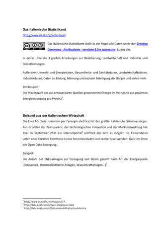 Das italienische Statistikamt
http://www.istat.it/it/note-legali

                       Das italienische Statistikamt stellt in der Regel alle Daten unter der Creative
                       Commons - Attribuzione - versione 3.0 o successiva- Lizenz dar.

In erster Linie die 3 großen Erhebungen zur Bevölkerung, Landwirtschaft und Industrie und
Dienstleistungen.

Außerdem Umwelt- und Energiedaten, Gesundheits- und Sanitätsdaten, Landwirtschaftsdaten,
Industriedaten, Daten zu Bildung, Meinung und sozialer Beteiligung der Bürger und vieles mehr.

Ein Beispiel:
Die Prozentzahl der aus erneuerbaren Quellen gewonnenen Energie im Verhältnis zur gesamten
Energieerzeugung pro Provinz5.




Beispiel aus der italienischen Wirtschaft
Die Enel AG (Ente nazionale per l'energia elettrica) ist der größte italienische Stromversorger.
Aus Gründen der Transparenz, der technologischen Innovation und der Marktentwicklung hat
Enel im September 2011 ein Internetportal6 eröffnet, bei dem es möglich ist, Firmendaten
unter einer Creative Commons-Lizenz herunterzuladen und weiterzuverwenden. Ganz im Sinne
der Open Data-Bewegung.

Beispiel:
Die Anzahl der ENEL-Anlagen zur Erzeugung von Strom gereiht nach Art der Energiequelle
(Fotovoltaik, thermoelektrische Anlagen, Wasserkraftanlagen…)7.




5
  http://www.istat.it/it/archivio/16777
6
  http://data.enel.com/it/open-data/open-data
7
  http://data.enel.com/it/dati-sostenibilita/carta-didentita
 