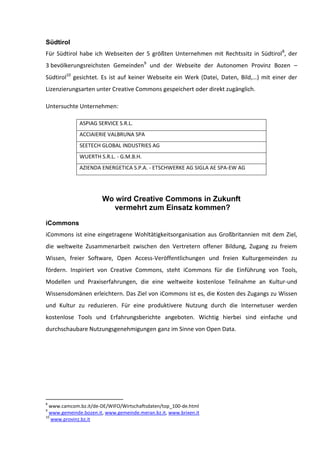 Südtirol
Für Südtirol habe ich Webseiten der 5 größten Unternehmen mit Rechtssitz in Südtirol 8, der
3 bevölkerungsreichsten Gemeinden9 und der Webseite der Autonomen Provinz Bozen –
Südtirol10 gesichtet. Es ist auf keiner Webseite ein Werk (Datei, Daten, Bild,…) mit einer der
Lizenzierungsarten unter Creative Commons gespeichert oder direkt zugänglich.

Untersuchte Unternehmen:

              ASPIAG SERVICE S.R.L.
              ACCIAIERIE VALBRUNA SPA
              SEETECH GLOBAL INDUSTRIES AG
              WUERTH S.R.L. - G.M.B.H.
              AZIENDA ENERGETICA S.P.A. - ETSCHWERKE AG SIGLA AE SPA-EW AG




                       Wo wird Creative Commons in Zukunft
                         vermehrt zum Einsatz kommen?

iCommons
iCommons ist eine eingetragene Wohltätigkeitsorganisation aus Großbritannien mit dem Ziel,
die weltweite Zusammenarbeit zwischen den Vertretern offener Bildung, Zugang zu freiem
Wissen, freier Software, Open Access-Veröffentlichungen und freien Kulturgemeinden zu
fördern. Inspiriert von Creative Commons, steht iCommons für die Einführung von Tools,
Modellen und Praxiserfahrungen, die eine weltweite kostenlose Teilnahme an Kultur-und
Wissensdomänen erleichtern. Das Ziel von iCommons ist es, die Kosten des Zugangs zu Wissen
und Kultur zu reduzieren. Für eine produktivere Nutzung durch die Internetuser werden
kostenlose Tools und Erfahrungsberichte angeboten. Wichtig hierbei sind einfache und
durchschaubare Nutzungsgenehmigungen ganz im Sinne von Open Data.




8
  www.camcom.bz.it/de-DE/WIFO/Wirtschaftsdaten/top_100-de.html
9
  www.gemeinde.bozen.it, www.gemeinde.meran.bz.it, www.brixen.it
10
   www.provinz.bz.it
 