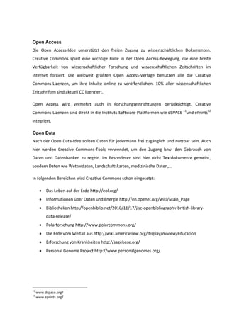 Open Access
Die Open Access-Idee unterstützt den freien Zugang zu wissenschaftlichen Dokumenten.
Creative Commons spielt eine wichtige Rolle in der Open Access-Bewegung, die eine breite
Verfügbarkeit von wissenschaftlicher Forschung und wissenschaftlichen Zeitschriften im
Internet forciert. Die weltweit größten Open Access-Verlage benutzen alle die Creative
Commons-Lizenzen, um ihre Inhalte online zu veröffentlichen. 10% aller wissenschaftlichen
Zeitschriften sind aktuell CC lizenziert.

Open Access wird vermehrt auch in Forschungseinrichtungen berücksichtigt. Creative
Commons-Lizenzen sind direkt in die Instituts-Software-Plattformen wie dSPACE 11und ePrints12
integriert.

Open Data
Nach der Open Data-Idee sollten Daten für jedermann frei zugänglich und nutzbar sein. Auch
hier werden Creative Commons-Tools verwendet, um den Zugang bzw. den Gebrauch von
Daten und Datenbanken zu regeln. Im Besonderen sind hier nicht Textdokumente gemeint,
sondern Daten wie Wetterdaten, Landschaftskarten, medizinische Daten,…

In folgenden Bereichen wird Creative Commons schon eingesetzt:

           Das Leben auf der Erde http://eol.org/
           Informationen über Daten und Energie http://en.openei.org/wiki/Main_Page
           Bibliotheken http://openbiblio.net/2010/11/17/jisc-openbibliography-british-library-
           data-release/
           Polarforschung http://www.polarcommons.org/
           Die Erde vom Weltall aus http://wiki.americaview.org/display/miview/Education
           Erforschung von Krankheiten http://sagebase.org/
           Personal Genome Project http://www.personalgenomes.org/




11
     www.dspace.org/
12
     www.eprints.org/
 