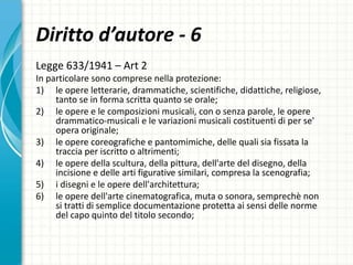 Diritto d’autore - 6
Legge 633/1941 – Art 2
In particolare sono comprese nella protezione:
1) le opere letterarie, drammatiche, scientifiche, didattiche, religiose,
tanto se in forma scritta quanto se orale;
2) le opere e le composizioni musicali, con o senza parole, le opere
drammatico-musicali e le variazioni musicali costituenti di per se'
opera originale;
3) le opere coreografiche e pantomimiche, delle quali sia fissata la
traccia per iscritto o altrimenti;
4) le opere della scultura, della pittura, dell'arte del disegno, della
incisione e delle arti figurative similari, compresa la scenografia;
5) i disegni e le opere dell'architettura;
6) le opere dell'arte cinematografica, muta o sonora, semprechè non
si tratti di semplice documentazione protetta ai sensi delle norme
del capo quinto del titolo secondo;
 
