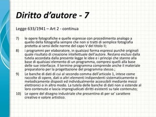 Diritto d’autore - 7
Legge 633/1941 – Art 2 - continua
7) le opere fotografiche e quelle espresse con procedimento analogo a
quello della fotografia sempre che non si tratti di semplice fotografia
protetta ai sensi delle norme del capo V del titolo II;
8) i programmi per elaboratore, in qualsiasi forma espressi purchè originali
quale risultato di creazione intellettuale dell'autore. Restano esclusi dalla
tutela accordata dalla presente legge le idee e i principi che stanno alla
base di qualsiasi elemento di un programma, compresi quelli alla base
delle sue interfacce. Il termine programma comprende anche il materiale
preparatorio per la progettazione del programma stesso.;
9) Le banche di dati di cui al secondo comma dell'articolo 1, intese come
raccolte di opere, dati o altri elementi indipendenti sistematicamente o
metodicamente disposti ed individualmente accessibili mediante mezzi
elettronici o in altro modo. La tutela delle banche di dati non si estende al
loro contenuto e lascia impregiudicati diritti esistenti su tale contenuto;
10) Le opere del disegno industriale che presentino di per se' carattere
creativo e valore artistico.
 