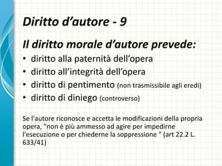 Diritto d’autore - 9
Il diritto morale d’autore prevede:
• diritto alla paternità dell’opera
• diritto all’integrità dell’opera
• diritto di pentimento (non trasmissibile agli eredi)
• diritto di diniego (controverso)
Se l'autore riconosce e accetta le modificazioni della propria
opera, "non è più ammesso ad agire per impedirne
l'esecuzione o per chiederne la soppressione " (art 22.2 L.
633/41)
 