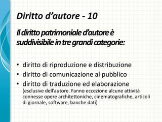 Diritto d’autore - 10
Ildirittopatrimonialed’autoreè
suddivisibileintregrandicategorie:
• diritto di riproduzione e distribuzione
• diritto di comunicazione al pubblico
• diritto di traduzione ed elaborazione
(esclusive dell’autore. Fanno eccezione alcune attività
connesse opere architettoniche, cinematografiche, articoli
di giornale, software, banche dati)
 