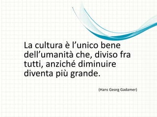 La cultura è l’unico bene
dell’umanità che, diviso fra
tutti, anziché diminuire
diventa più grande.
(Hans Georg Gadamer)
 