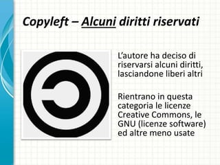 Copyleft – Alcuni diritti riservati
L’autore ha deciso di
riservarsi alcuni diritti,
lasciandone liberi altri
Rientrano in questa
categoria le licenze
Creative Commons, le
GNU (licenze software)
ed altre meno usate
 
