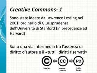 Creative Commons- 1
Sono state ideate da Lawrence Lessing nel
2001, ordinario di Giurisprudenza
dell’Università di Stanford (in precedenza ad
Harvard)
Sono una via intermedia fra l’assenza di
diritto d’autore e il «tutti i diritti riservati»
 
