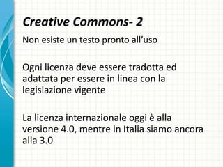 Creative Commons- 2
Non esiste un testo pronto all’uso
Ogni licenza deve essere tradotta ed
adattata per essere in linea con la
legislazione vigente
La licenza internazionale oggi è alla
versione 4.0, mentre in Italia siamo ancora
alla 3.0
 