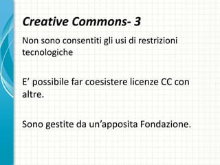 Creative Commons- 3
Non sono consentiti gli usi di restrizioni
tecnologiche
E’ possibile far coesistere licenze CC con
altre.
Sono gestite da un’apposita Fondazione.
 