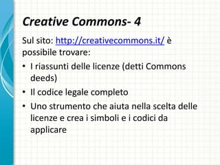 Creative Commons- 4
Sul sito: http://creativecommons.it/ è
possibile trovare:
• I riassunti delle licenze (detti Commons
deeds)
• Il codice legale completo
• Uno strumento che aiuta nella scelta delle
licenze e crea i simboli e i codici da
applicare
 