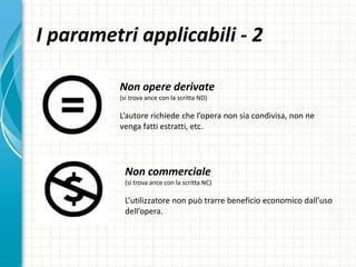 I parametri applicabili - 2
Non opere derivate
(si trova ance con la scritta ND)
L’autore richiede che l’opera non sia condivisa, non ne
venga fatti estratti, etc.
Non commerciale
(si trova ance con la scritta NC)
L’utilizzatore non può trarre beneficio economico dall’uso
dell’opera.
 