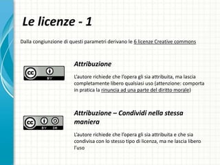 Le licenze - 1
Attribuzione
L’autore richiede che l’opera gli sia attribuita, ma lascia
completamente libero qualsiasi uso (attenzione: comporta
in pratica la rinuncia ad una parte del diritto morale)
Attribuzione – Condividi nella stessa
maniera
L’autore richiede che l’opera gli sia attribuita e che sia
condivisa con lo stesso tipo di licenza, ma ne lascia libero
l’uso
Dalla congiunzione di questi parametri derivano le 6 licenze Creative commons
 