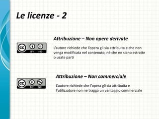 Le licenze - 2
Attribuzione – Non opere derivate
L’autore richiede che l’opera gli sia attribuita e che non
venga modificata nel contenuto, né che ne siano estratte
o usate parti
Attribuzione – Non commerciale
L’autore richiede che l’opera gli sia attribuita e
l’utilizzatore non ne tragga un vantaggio commerciale
 