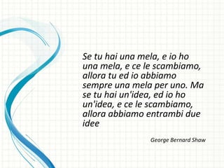 Se tu hai una mela, e io ho
una mela, e ce le scambiamo,
allora tu ed io abbiamo
sempre una mela per uno. Ma
se tu hai un'idea, ed io ho
un'idea, e ce le scambiamo,
allora abbiamo entrambi due
idee
George Bernard Shaw
 