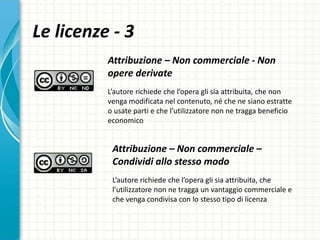 Le licenze - 3
Attribuzione – Non commerciale - Non
opere derivate
L’autore richiede che l’opera gli sia attribuita, che non
venga modificata nel contenuto, né che ne siano estratte
o usate parti e che l’utilizzatore non ne tragga beneficio
economico
Attribuzione – Non commerciale –
Condividi allo stesso modo
L’autore richiede che l’opera gli sia attribuita, che
l’utilizzatore non ne tragga un vantaggio commerciale e
che venga condivisa con lo stesso tipo di licenza
 