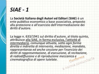 La Società Italiana degli Autori ed Editori (SIAE) è un
ente pubblico economico a base associativa, preposto
alla protezione e all'esercizio dell'intermediazione dei
diritti d'autore.
La legge n. 633/1941 sul diritto d'autore, al titolo quinto,
attribuisce alla SIAE, in forma esclusiva, l'attività di
intermediario, comunque attuata, sotto ogni forma
diretta e indiretta di intervento, mediazione, mandato,
rappresentanza ed anche cessione per l'esercizio dei
diritti di rappresentazione, di esecuzione, di recitazione,
di radiodiffusione e di riproduzione meccanica e
cinematografica di opere tutelate.
SIAE - 1
 