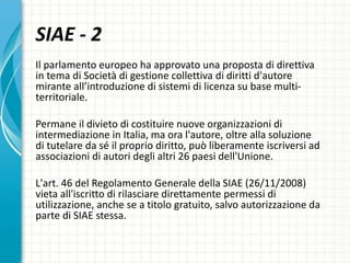 Il parlamento europeo ha approvato una proposta di direttiva
in tema di Società di gestione collettiva di diritti d'autore
mirante all’introduzione di sistemi di licenza su base multi-
territoriale.
Permane il divieto di costituire nuove organizzazioni di
intermediazione in Italia, ma ora l'autore, oltre alla soluzione
di tutelare da sé il proprio diritto, può liberamente iscriversi ad
associazioni di autori degli altri 26 paesi dell'Unione.
L'art. 46 del Regolamento Generale della SIAE (26/11/2008)
vieta all'iscritto di rilasciare direttamente permessi di
utilizzazione, anche se a titolo gratuito, salvo autorizzazione da
parte di SIAE stessa.
SIAE - 2
 