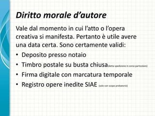 Diritto morale d’autore
Vale dal momento in cui l’atto o l’opera
creativa si manifesta. Pertanto è utile avere
una data certa. Sono certamente validi:
• Deposito presso notaio
• Timbro postale su busta chiusa(detta spedizione in corso particolare)
• Firma digitale con marcatura temporale
• Registro opere inedite SIAE (solo con scopo probatorio)
 