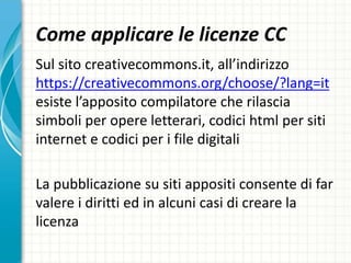 Come applicare le licenze CC
Sul sito creativecommons.it, all’indirizzo
https://creativecommons.org/choose/?lang=it
esiste l’apposito compilatore che rilascia
simboli per opere letterari, codici html per siti
internet e codici per i file digitali
La pubblicazione su siti appositi consente di far
valere i diritti ed in alcuni casi di creare la
licenza
 