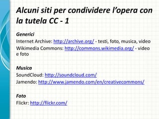 Alcuni siti per condividere l’opera con
la tutela CC - 1
Generici
Internet Archive: http://archive.org/ - testi, foto, musica, video
Wikimedia Commons: http://commons.wikimedia.org/ - video
e foto
Musica
SoundCloud: http://soundcloud.com/
Jamendo: http://www.jamendo.com/en/creativecommons/
Foto
Flickr: http://flickr.com/
 