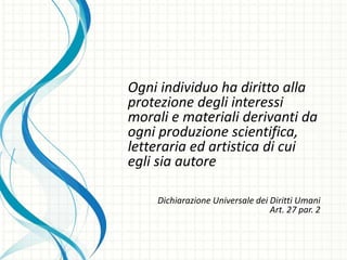 Ogni individuo ha diritto alla
protezione degli interessi
morali e materiali derivanti da
ogni produzione scientifica,
letteraria ed artistica di cui
egli sia autore
Dichiarazione Universale dei Diritti Umani
Art. 27 par. 2
 