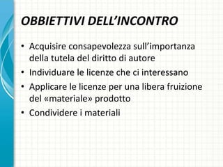 OBBIETTIVI DELL’INCONTRO
• Acquisire consapevolezza sull’importanza
della tutela del diritto di autore
• Individuare le licenze che ci interessano
• Applicare le licenze per una libera fruizione
del «materiale» prodotto
• Condividere i materiali
 