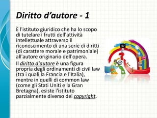 Diritto d’autore - 1
È l'istituto giuridico che ha lo scopo
di tutelare i frutti dell'attività
intellettuale attraverso il
riconoscimento di una serie di diritti
(di carattere morale e patrimoniale)
all'autore originario dell'opera.
Il diritto d'autore è una figura
propria degli ordinamenti di civil law
(tra i quali la Francia e l'Italia),
mentre in quelli di common law
(come gli Stati Uniti e la Gran
Bretagna), esiste l'istituto
parzialmente diverso del copyright.
 