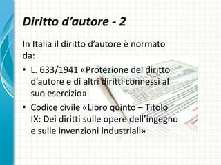 Diritto d’autore - 2
In Italia il diritto d’autore è normato
da:
• L. 633/1941 «Protezione del diritto
d’autore e di altri diritti connessi al
suo esercizio»
• Codice civile «Libro quinto – Titolo
IX: Dei diritti sulle opere dell’ingegno
e sulle invenzioni industriali»
 