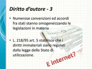 Diritto d’autore - 3
• Numerose convenzioni ed accordi
fra stati stanno omogeneizzando le
legislazioni in materia
• L. 218/95 art. 5 stabilisce che i
diritti immateriali siano regolati
dalla legge dello Stato di
utilizzazione.
 