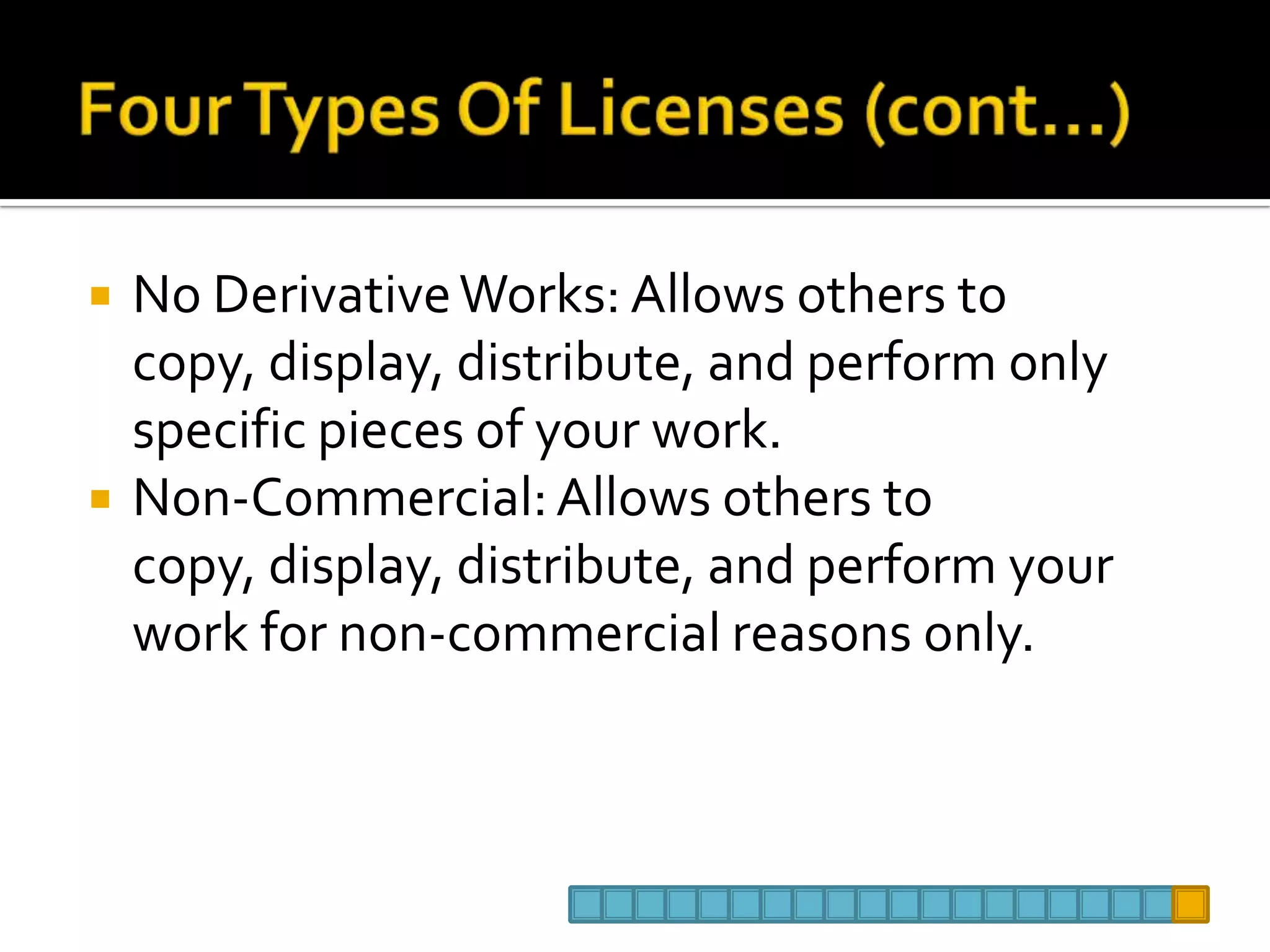 Four Types Of Licenses (cont…)No Derivative Works: Allows others to copy, display, distribute, and perform only specific pieces of your work. Non-Commercial: Allows others to copy, display, distribute, and perform your work for non-commercial reasons only. 