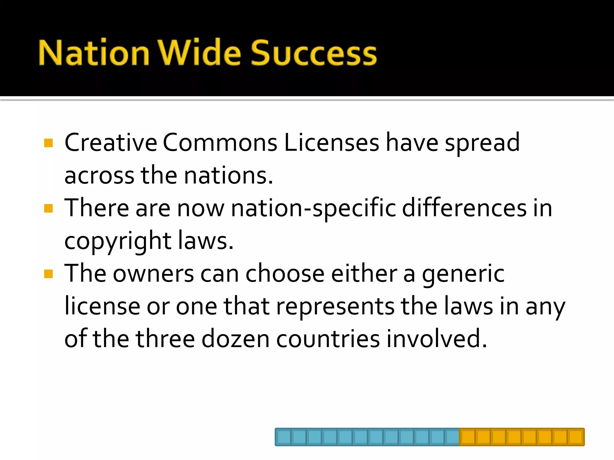 Nation Wide SuccessCreative Commons Licenses have spread across the nations.There are now nation-specific differences in copyright laws.The owners can choose either a generic license or one that represents the laws in any of the three dozen countries involved.