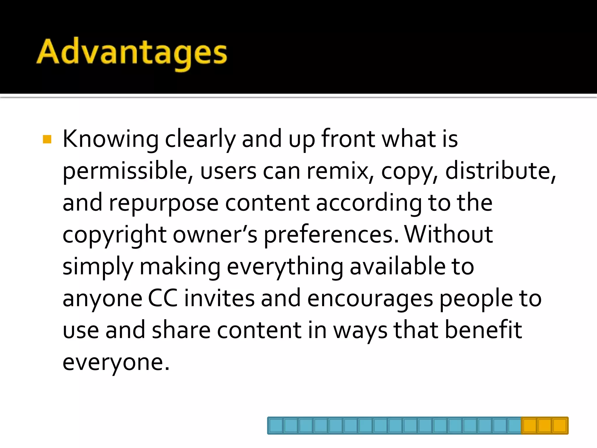AdvantagesKnowing clearly and up front what is permissible, users can remix, copy, distribute, and repurpose content according to the copyright owner’s preferences. Without simply making everything available to anyone CC invites and encourages people to use and share content in ways that benefit everyone.